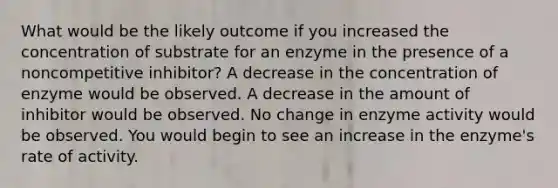 What would be the likely outcome if you increased the concentration of substrate for an enzyme in the presence of a noncompetitive inhibitor? A decrease in the concentration of enzyme would be observed. A decrease in the amount of inhibitor would be observed. No change in enzyme activity would be observed. You would begin to see an increase in the enzyme's rate of activity.