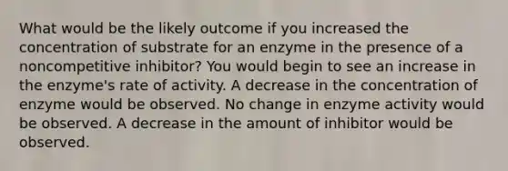 What would be the likely outcome if you increased the concentration of substrate for an enzyme in the presence of a noncompetitive inhibitor? You would begin to see an increase in the enzyme's rate of activity. A decrease in the concentration of enzyme would be observed. No change in enzyme activity would be observed. A decrease in the amount of inhibitor would be observed.