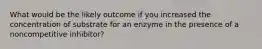 What would be the likely outcome if you increased the concentration of substrate for an enzyme in the presence of a noncompetitive inhibitor?