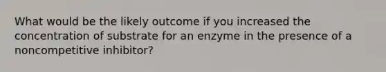 What would be the likely outcome if you increased the concentration of substrate for an enzyme in the presence of a noncompetitive inhibitor?