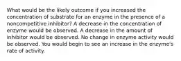 What would be the likely outcome if you increased the concentration of substrate for an enzyme in the presence of a noncompetitive inhibitor? A decrease in the concentration of enzyme would be observed. A decrease in the amount of inhibitor would be observed. No change in enzyme activity would be observed. You would begin to see an increase in the enzyme's rate of activity.