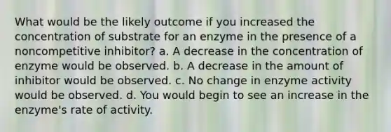 What would be the likely outcome if you increased the concentration of substrate for an enzyme in the presence of a noncompetitive inhibitor? a. A decrease in the concentration of enzyme would be observed. b. A decrease in the amount of inhibitor would be observed. c. No change in enzyme activity would be observed. d. You would begin to see an increase in the enzyme's rate of activity.