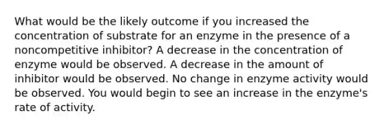 What would be the likely outcome if you increased the concentration of substrate for an enzyme in the presence of a noncompetitive inhibitor? A decrease in the concentration of enzyme would be observed. A decrease in the amount of inhibitor would be observed. No change in enzyme activity would be observed. You would begin to see an increase in the enzyme's rate of activity.