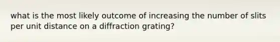 what is the most likely outcome of increasing the number of slits per unit distance on a diffraction grating?