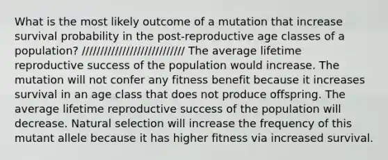 What is the most likely outcome of a mutation that increase survival probability in the post-reproductive age classes of a population? //////////////////////////// The average lifetime reproductive success of the population would increase. The mutation will not confer any fitness benefit because it increases survival in an age class that does not produce offspring. The average lifetime reproductive success of the population will decrease. Natural selection will increase the frequency of this mutant allele because it has higher fitness via increased survival.