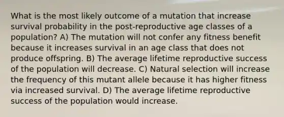 What is the most likely outcome of a mutation that increase survival probability in the post-reproductive age classes of a population? A) The mutation will not confer any fitness benefit because it increases survival in an age class that does not produce offspring. B) The average lifetime reproductive success of the population will decrease. C) Natural selection will increase the frequency of this mutant allele because it has higher fitness via increased survival. D) The average lifetime reproductive success of the population would increase.