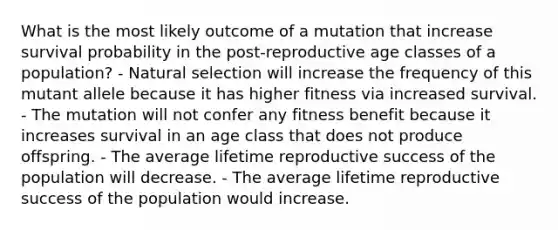 What is the most likely outcome of a mutation that increase survival probability in the post-reproductive age classes of a population? - Natural selection will increase the frequency of this mutant allele because it has higher fitness via increased survival. - The mutation will not confer any fitness benefit because it increases survival in an age class that does not produce offspring. - The average lifetime reproductive success of the population will decrease. - The average lifetime reproductive success of the population would increase.