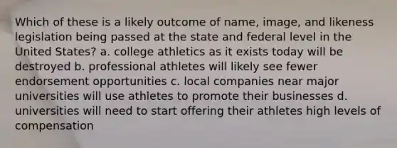 Which of these is a likely outcome of name, image, and likeness legislation being passed at the state and federal level in the United States? a. college athletics as it exists today will be destroyed b. professional athletes will likely see fewer endorsement opportunities c. local companies near major universities will use athletes to promote their businesses d. universities will need to start offering their athletes high levels of compensation