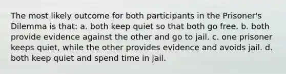 The most likely outcome for both participants in the Prisoner's Dilemma is that: a. both keep quiet so that both go free. b. both provide evidence against the other and go to jail. c. one prisoner keeps quiet, while the other provides evidence and avoids jail. d. both keep quiet and spend time in jail.