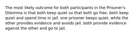 The most likely outcome for both participants in the <a href='https://www.questionai.com/knowledge/kQu91M8WXV-prisoners-dilemma' class='anchor-knowledge'>prisoner's dilemma</a> is that both keep quiet so that both go free. both keep quiet and spend time in jail. one prisoner keeps quiet, while the other provides evidence and avoids jail. both provide evidence against the other and go to jail.