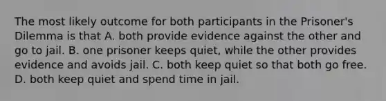 The most likely outcome for both participants in the Prisoner's Dilemma is that A. both provide evidence against the other and go to jail. B. one prisoner keeps quiet, while the other provides evidence and avoids jail. C. both keep quiet so that both go free. D. both keep quiet and spend time in jail.