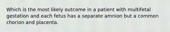 Which is the most likely outcome in a patient with multifetal gestation and each fetus has a separate amnion but a common chorion and placenta.