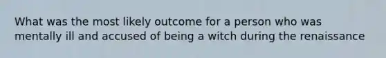 What was the most likely outcome for a person who was mentally ill and accused of being a witch during the renaissance