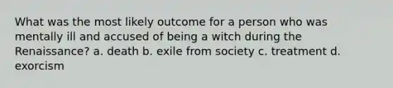 What was the most likely outcome for a person who was mentally ill and accused of being a witch during the Renaissance? a. death b. exile from society c. treatment d. exorcism