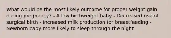 What would be the most likely outcome for proper weight gain during pregnancy? - A low birthweight baby - Decreased risk of surgical birth - Increased milk production for breastfeeding - Newborn baby more likely to sleep through the night