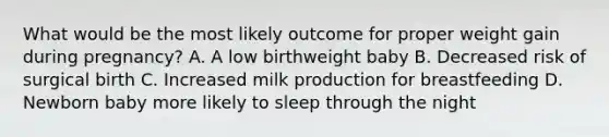 What would be the most likely outcome for proper weight gain during pregnancy? A. A low birthweight baby B. Decreased risk of surgical birth C. Increased milk production for breastfeeding D. Newborn baby more likely to sleep through the night