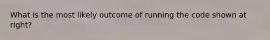 What is the most likely outcome of running the code shown at right?