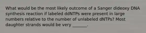 What would be the most likely outcome of a Sanger dideoxy DNA synthesis reaction if labeled ddNTPs were present in large numbers relative to the number of unlabeled dNTPs? Most daughter strands would be very _______.