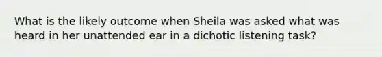 What is the likely outcome when Sheila was asked what was heard in her unattended ear in a dichotic listening task?