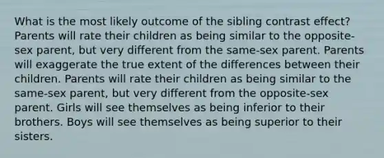 What is the most likely outcome of the sibling contrast effect? Parents will rate their children as being similar to the opposite-sex parent, but very different from the same-sex parent. Parents will exaggerate the true extent of the differences between their children. Parents will rate their children as being similar to the same-sex parent, but very different from the opposite-sex parent. Girls will see themselves as being inferior to their brothers. Boys will see themselves as being superior to their sisters.