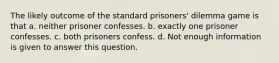 The likely outcome of the standard prisoners' dilemma game is that a. neither prisoner confesses. b. exactly one prisoner confesses. c. both prisoners confess. d. Not enough information is given to answer this question.