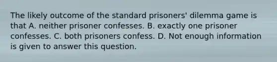 The likely outcome of the standard prisoners' dilemma game is that A. neither prisoner confesses. B. exactly one prisoner confesses. C. both prisoners confess. D. Not enough information is given to answer this question.