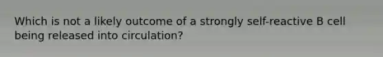 Which is not a likely outcome of a strongly self-reactive B cell being released into circulation?