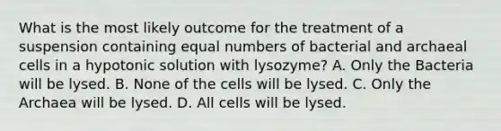 What is the most likely outcome for the treatment of a suspension containing equal numbers of bacterial and archaeal cells in a hypotonic solution with lysozyme? A. Only the Bacteria will be lysed. B. None of the cells will be lysed. C. Only the Archaea will be lysed. D. All cells will be lysed.