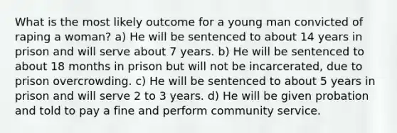 What is the most likely outcome for a young man convicted of raping a woman? a) He will be sentenced to about 14 years in prison and will serve about 7 years. b) He will be sentenced to about 18 months in prison but will not be incarcerated, due to prison overcrowding. c) He will be sentenced to about 5 years in prison and will serve 2 to 3 years. d) He will be given probation and told to pay a fine and perform community service.