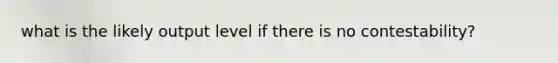 what is the likely output level if there is no contestability?