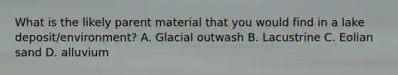 What is the likely parent material that you would find in a lake deposit/environment? A. Glacial outwash B. Lacustrine C. Eolian sand D. alluvium