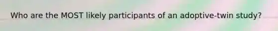 Who are the MOST likely participants of an adoptive-twin study?