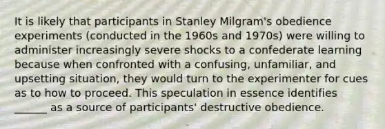 It is likely that participants in Stanley Milgram's obedience experiments (conducted in the 1960s and 1970s) were willing to administer increasingly severe shocks to a confederate learning because when confronted with a confusing, unfamiliar, and upsetting situation, they would turn to the experimenter for cues as to how to proceed. This speculation in essence identifies ______ as a source of participants' destructive obedience.