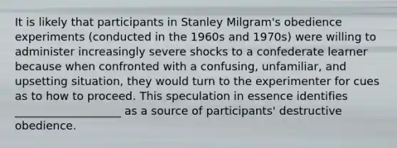 It is likely that participants in Stanley Milgram's obedience experiments (conducted in the 1960s and 1970s) were willing to administer increasingly severe shocks to a confederate learner because when confronted with a confusing, unfamiliar, and upsetting situation, they would turn to the experimenter for cues as to how to proceed. This speculation in essence identifies ___________________ as a source of participants' destructive obedience.