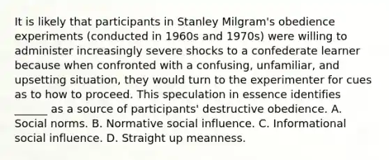 It is likely that participants in Stanley Milgram's obedience experiments (conducted in 1960s and 1970s) were willing to administer increasingly severe shocks to a confederate learner because when confronted with a confusing, unfamiliar, and upsetting situation, they would turn to the experimenter for cues as to how to proceed. This speculation in essence identifies ______ as a source of participants' destructive obedience. A. Social norms. B. Normative social influence. C. Informational social influence. D. Straight up meanness.