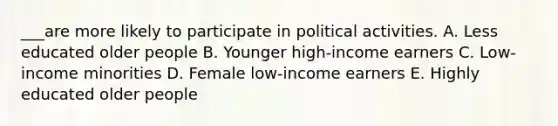 ___are more likely to participate in political activities. A. Less educated older people B. Younger high-income earners C. Low-income minorities D. Female low-income earners E. Highly educated older people