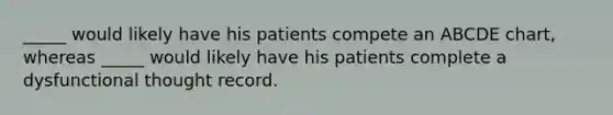 _____ would likely have his patients compete an ABCDE chart, whereas _____ would likely have his patients complete a dysfunctional thought record.