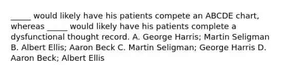 _____ would likely have his patients compete an ABCDE chart, whereas _____ would likely have his patients complete a dysfunctional thought record. A. George Harris; Martin Seligman B. Albert Ellis; Aaron Beck C. Martin Seligman; George Harris D. Aaron Beck; Albert Ellis