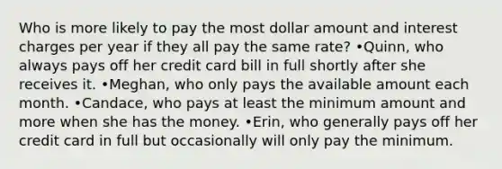 Who is more likely to pay the most dollar amount and interest charges per year if they all pay the same rate? •Quinn, who always pays off her credit card bill in full shortly after she receives it. •Meghan, who only pays the available amount each month. •Candace, who pays at least the minimum amount and more when she has the money. •Erin, who generally pays off her credit card in full but occasionally will only pay the minimum.