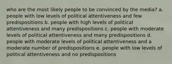 who are the most likely people to be convinced by the media? a. people with low levels of political attentiveness and few predispositions b. people with high levels of political attentiveness and many predispositions c. people with moderate levels of political attentiveness and many predispositions d. people with moderate levels of political attentiveness and a moderate number of predispositions e. people with low levels of political attentiveness and no predispositions