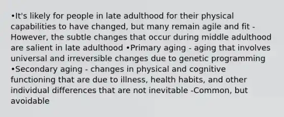 •It's likely for people in late adulthood for their physical capabilities to have changed, but many remain agile and fit -However, the subtle changes that occur during middle adulthood are salient in late adulthood •Primary aging - aging that involves universal and irreversible changes due to genetic programming •Secondary aging - changes in physical and cognitive functioning that are due to illness, health habits, and other individual differences that are not inevitable -Common, but avoidable