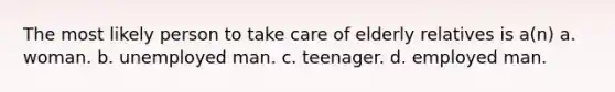 The most likely person to take care of elderly relatives is a(n) a. woman. b. unemployed man. c. teenager. d. employed man.