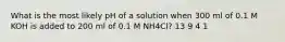 What is the most likely pH of a solution when 300 ml of 0.1 M KOH is added to 200 ml of 0.1 M NH4Cl? 13 9 4 1