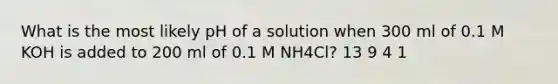 What is the most likely pH of a solution when 300 ml of 0.1 M KOH is added to 200 ml of 0.1 M NH4Cl? 13 9 4 1