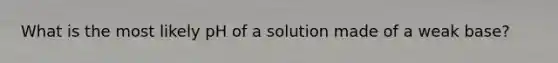 What is the most likely pH of a solution made of a weak base?