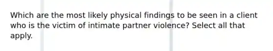 Which are the most likely physical findings to be seen in a client who is the victim of intimate partner violence? Select all that apply.