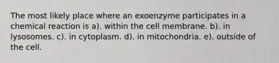 The most likely place where an exoenzyme participates in a chemical reaction is a). within the cell membrane. b). in lysosomes. c). in cytoplasm. d). in mitochondria. e). outside of the cell.