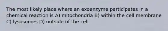 The most likely place where an exoenzyme participates in a chemical reaction is A) mitochondria B) within the cell membrane C) lysosomes D) outside of the cell