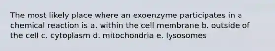 The most likely place where an exoenzyme participates in a chemical reaction is a. within the cell membrane b. outside of the cell c. cytoplasm d. mitochondria e. lysosomes