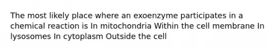 The most likely place where an exoenzyme participates in a chemical reaction is In mitochondria Within the cell membrane In lysosomes In cytoplasm Outside the cell